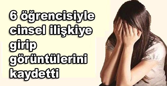 6 öğrencisiyle cinsel ilişkiye girip görüntülerini kaydetti