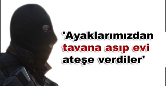 'Ayaklarımızdan tavana asıp evi ateşe verdiler'