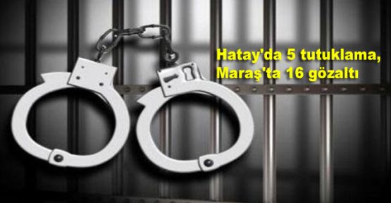 Hatay'da 5 tutuklama, Maraş'ta 16 gözaltı