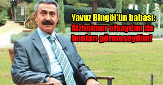 Yavuz Bingöl'ün babası: Alzheimer olsaydım da bunları görmeseydim!