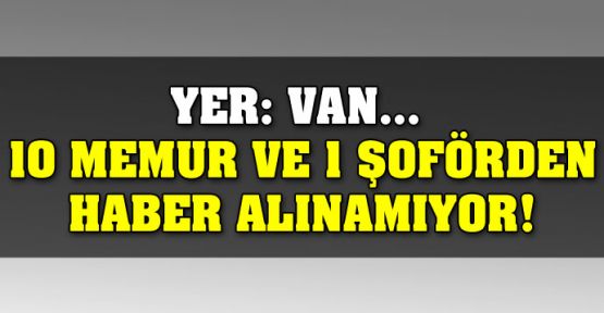 Yer: Van... 10 memur ve 1 şoförden haber alınamıyor!